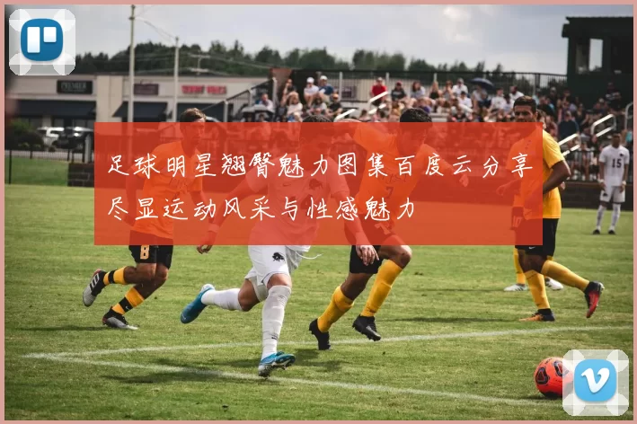 足球明星翘臀魅力图集百度云分享尽显运动风采与性感魅力