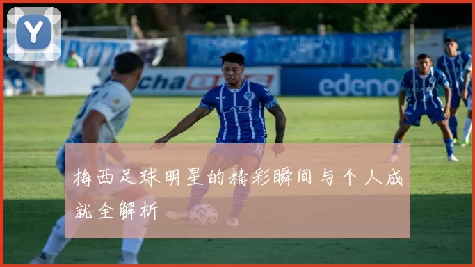 梅西足球明星的精彩瞬间与个人成就全解析