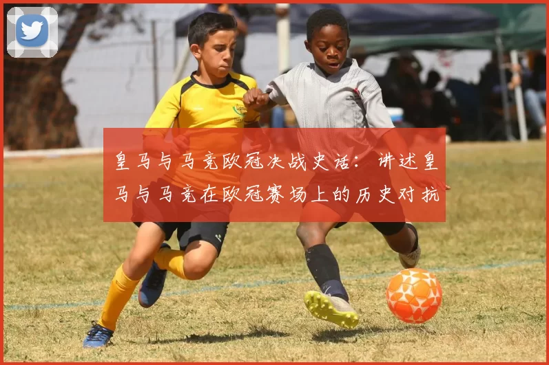 皇马与马竞欧冠决战史话：讲述皇马与马竞在欧冠赛场上的历史对抗