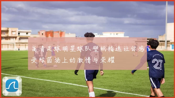 高清足球明星球队壁纸精选让你感受绿茵场上的激情与荣耀