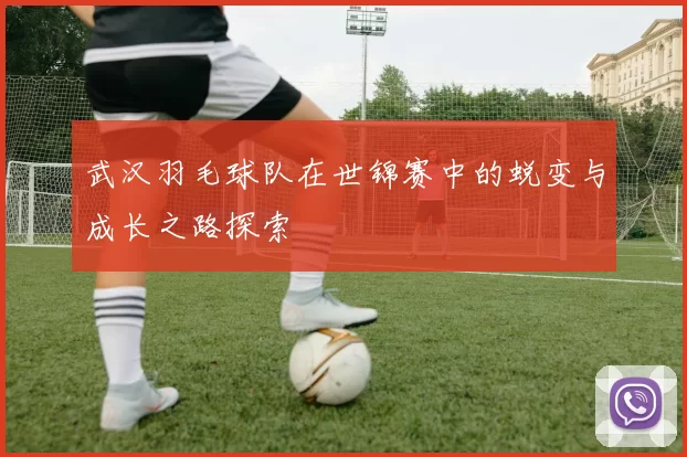 武汉羽毛球队在世锦赛中的蜕变与成长之路探索