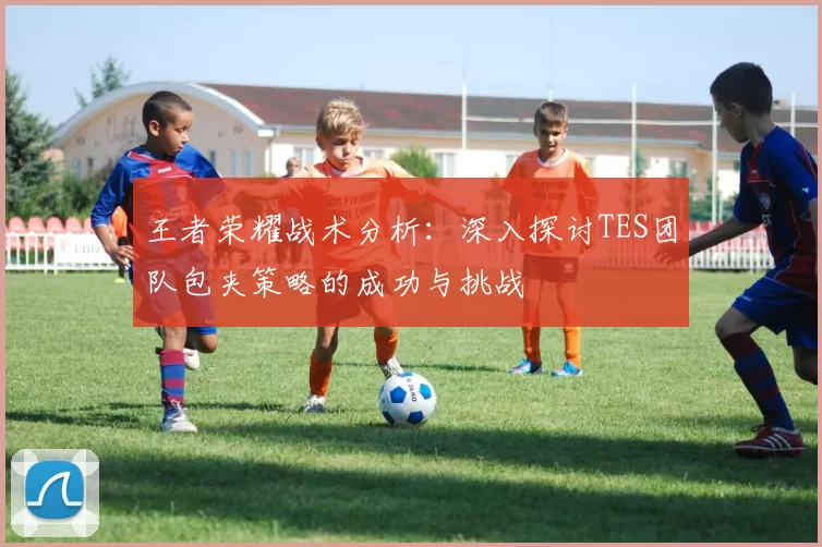 王者荣耀战术分析：深入探讨TES团队包夹策略的成功与挑战