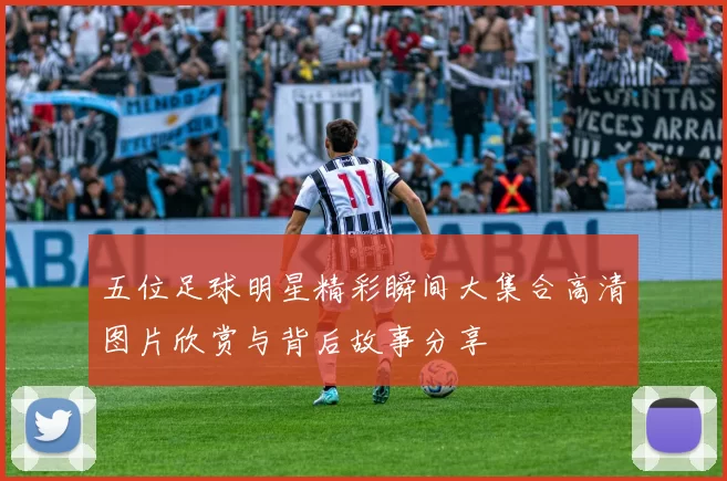 五位足球明星精彩瞬间大集合高清图片欣赏与背后故事分享