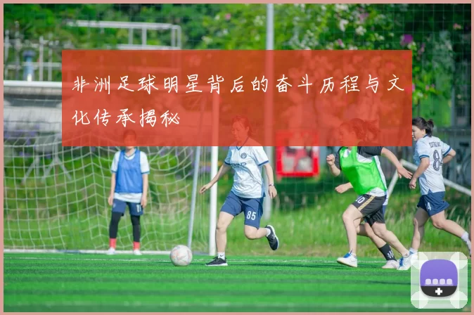 非洲足球明星背后的奋斗历程与文化传承揭秘