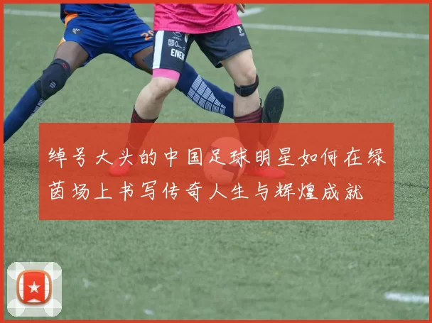 绰号大头的中国足球明星如何在绿茵场上书写传奇人生与辉煌成就