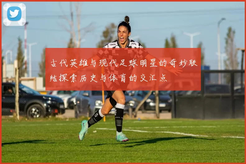 古代英雄与现代足球明星的奇妙联结探索历史与体育的交汇点