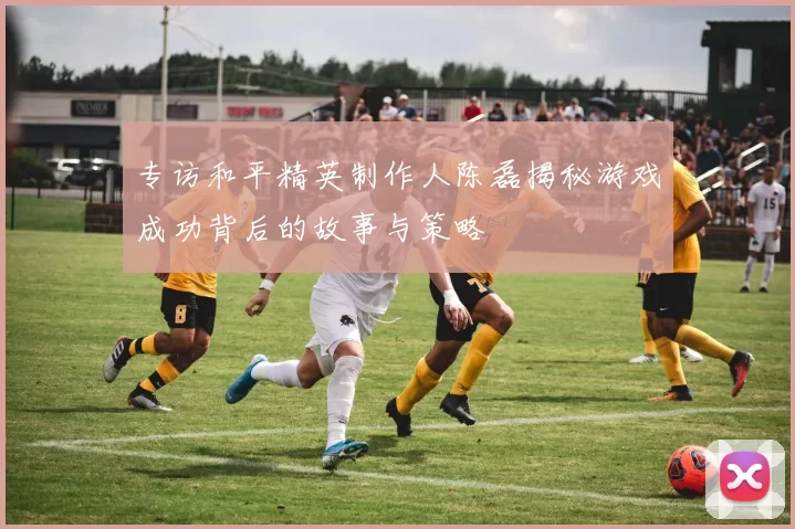 专访和平精英制作人陈磊揭秘游戏成功背后的故事与策略