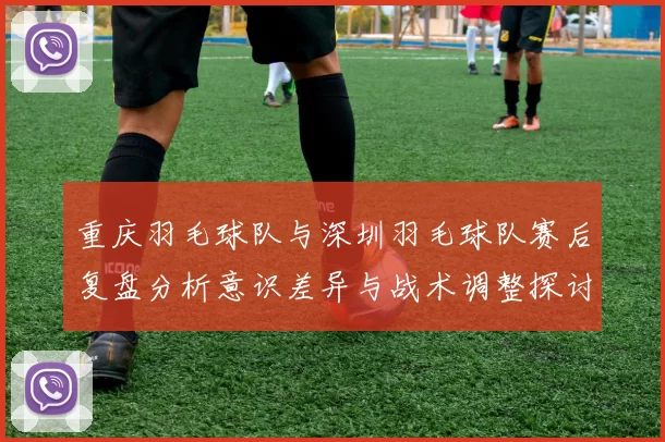 重庆羽毛球队与深圳羽毛球队赛后复盘分析意识差异与战术调整探讨