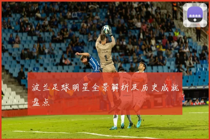 波兰足球明星全景解析及历史成就盘点