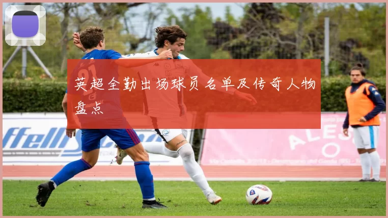英超全勤出场球员名单及传奇人物盘点