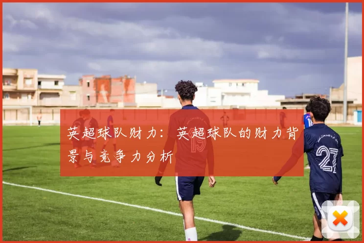 英超球队财力：英超球队的财力背景与竞争力分析