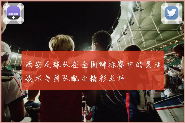 西安足球队在全国锦标赛中的灵活战术与团队配合精彩点评