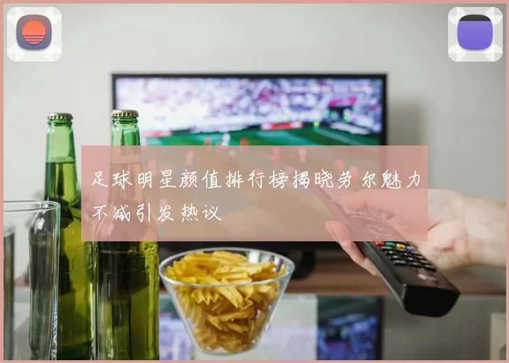 足球明星颜值排行榜揭晓劳尔魅力不减引发热议