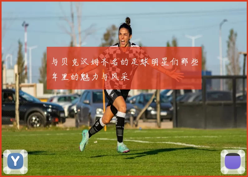 与贝克汉姆齐名的足球明星们那些年里的魅力与风采
