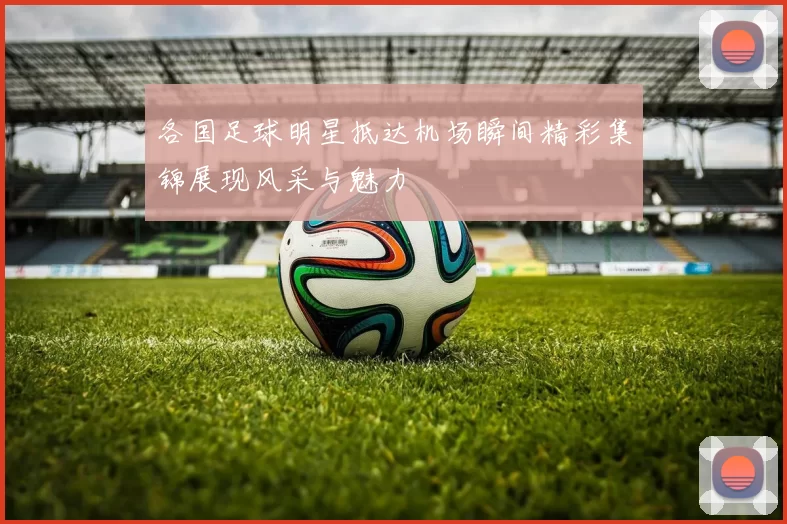 各国足球明星抵达机场瞬间精彩集锦展现风采与魅力