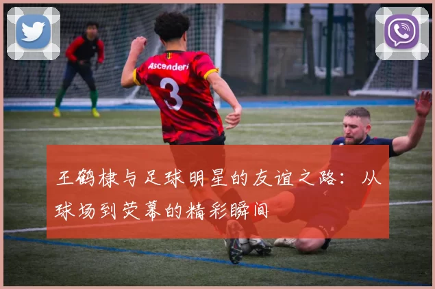王鹤棣与足球明星的友谊之路：从球场到荧幕的精彩瞬间