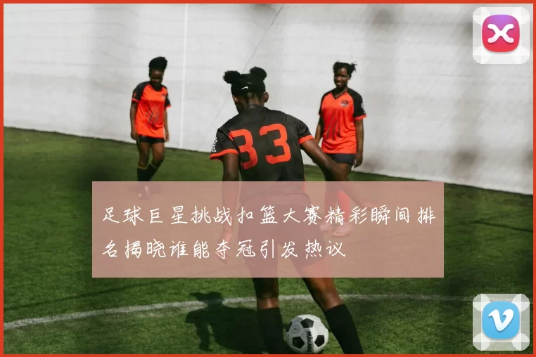 足球巨星挑战扣篮大赛精彩瞬间排名揭晓谁能夺冠引发热议