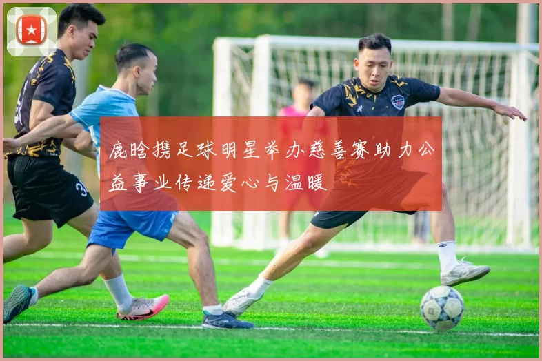 鹿晗携足球明星举办慈善赛助力公益事业传递爱心与温暖