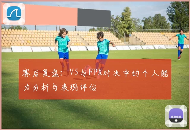 赛后复盘：V5与FPX对决中的个人能力分析与表现评估