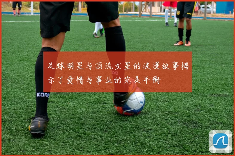 足球明星与顶流女星的浪漫故事揭示了爱情与事业的完美平衡