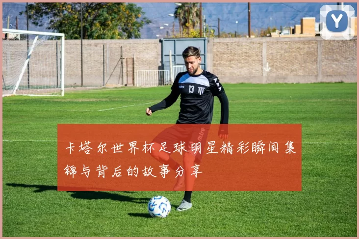 卡塔尔世界杯足球明星精彩瞬间集锦与背后的故事分享
