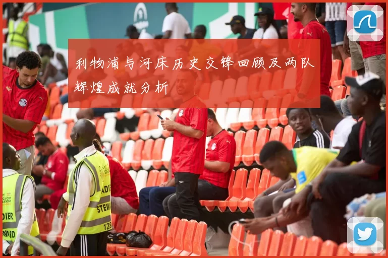 利物浦与河床历史交锋回顾及两队辉煌成就分析