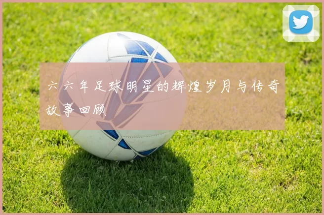六六年足球明星的辉煌岁月与传奇故事回顾