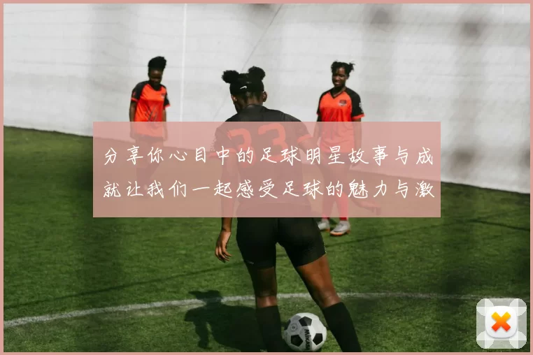分享你心目中的足球明星故事与成就让我们一起感受足球的魅力与激情