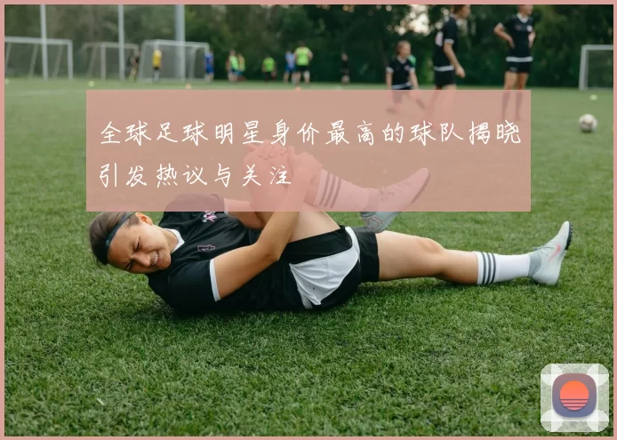全球足球明星身价最高的球队揭晓引发热议与关注