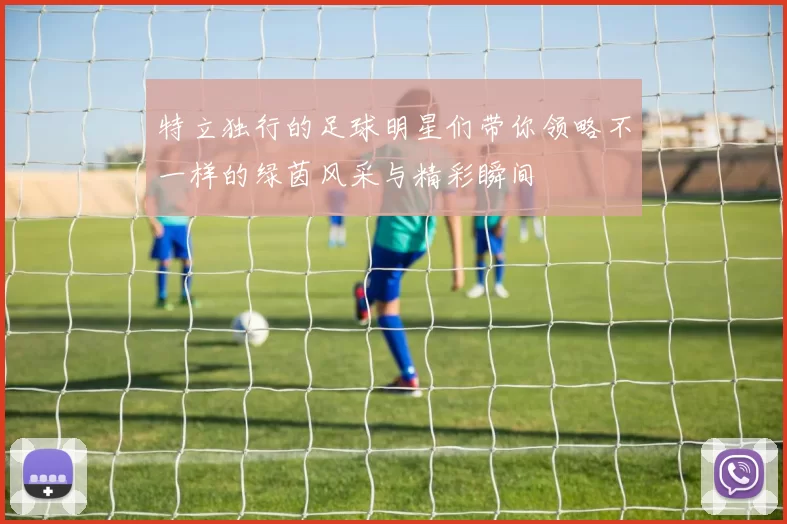 特立独行的足球明星们带你领略不一样的绿茵风采与精彩瞬间