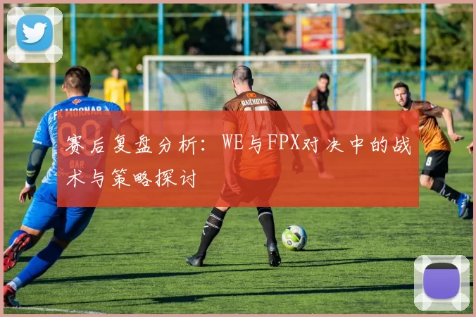 赛后复盘分析：WE与FPX对决中的战术与策略探讨