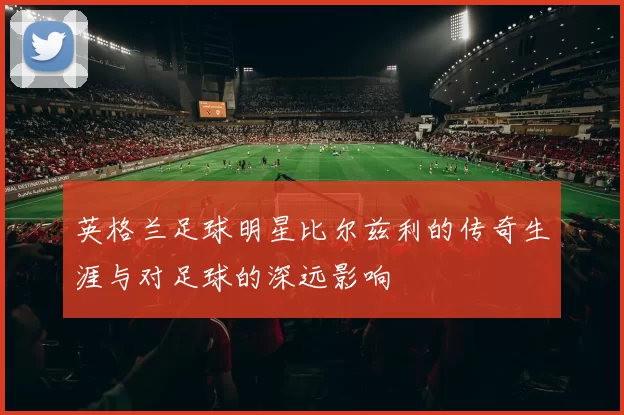 英格兰足球明星比尔兹利的传奇生涯与对足球的深远影响