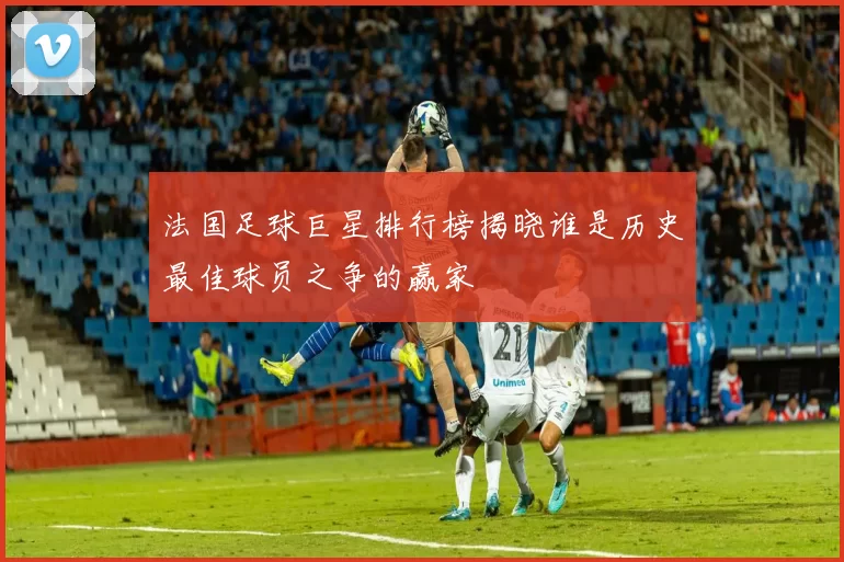 法国足球巨星排行榜揭晓谁是历史最佳球员之争的赢家