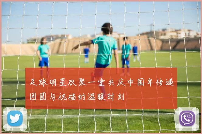 足球明星欢聚一堂共庆中国年传递团圆与祝福的温暖时刻