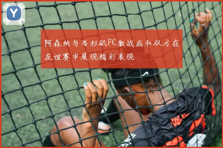 阿森纳与洛杉矶FC激战成和双方在友谊赛中展现精彩表现